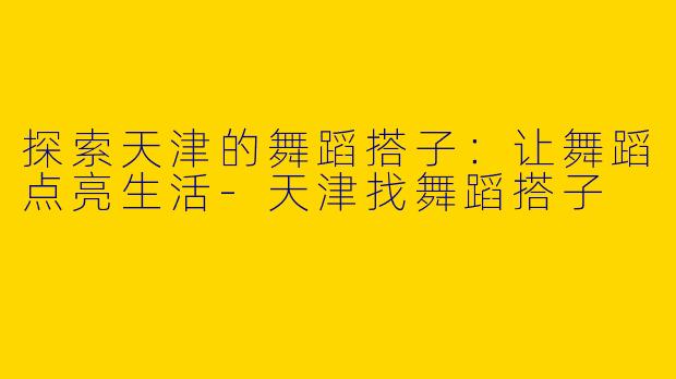 探索天津的舞蹈搭子：让舞蹈点亮生活