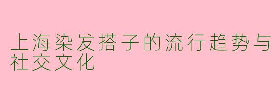 上海染发搭子的流行趋势与社交文化