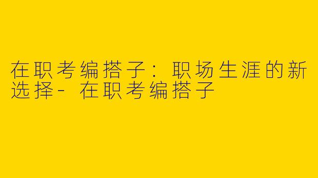 在职考编搭子：职场生涯的新选择-在职考编搭子