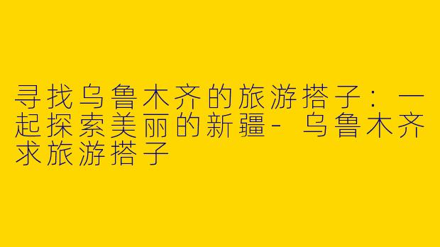 寻找乌鲁木齐的旅游搭子:一起探索美丽的新疆
