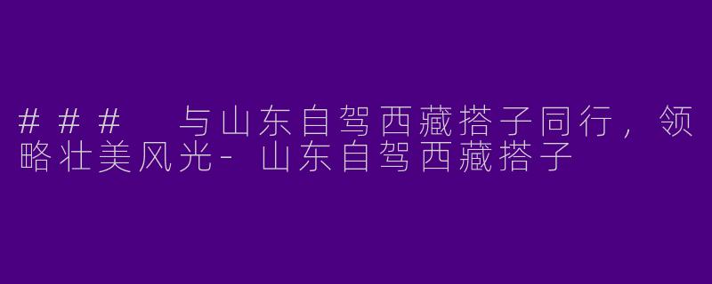 ### 与山东自驾西藏搭子同行，领略壮美风光-山东自驾西藏搭子