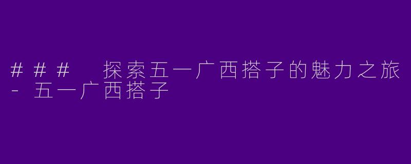 ### 探索五一广西搭子的魅力之旅-五一广西搭子