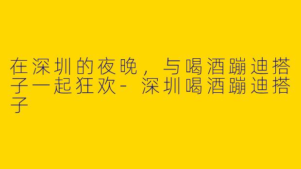 在深圳的夜晚，与喝酒蹦迪搭子一起狂欢-深圳喝酒蹦迪搭子