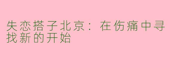 失恋搭子北京:在伤痛中寻找新的开始