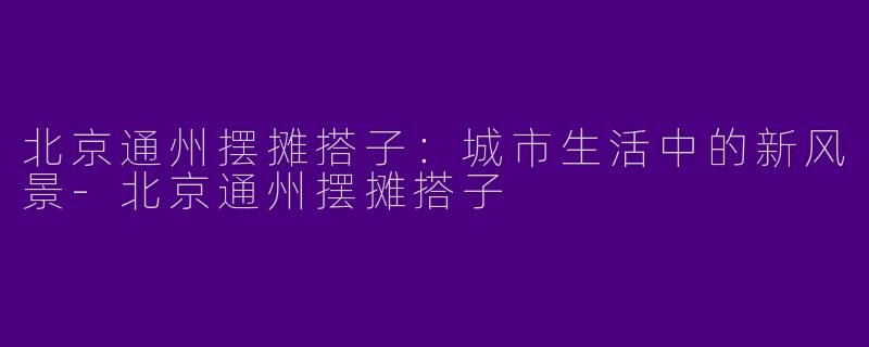 北京通州摆摊搭子：城市生活中的新风景-北京通州摆摊搭子