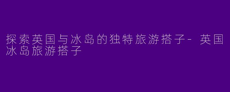 探索英国与冰岛的独特旅游搭子-英国冰岛旅游搭子