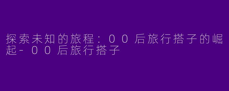 探索未知的旅程：00后旅行搭子的崛起-00后旅行搭子