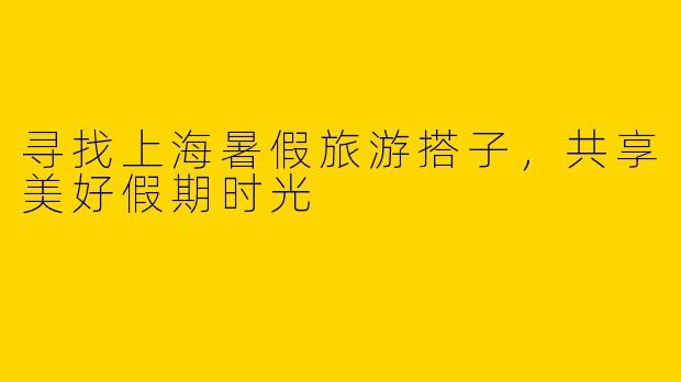寻找上海暑假旅游搭子，共享美好假期时光