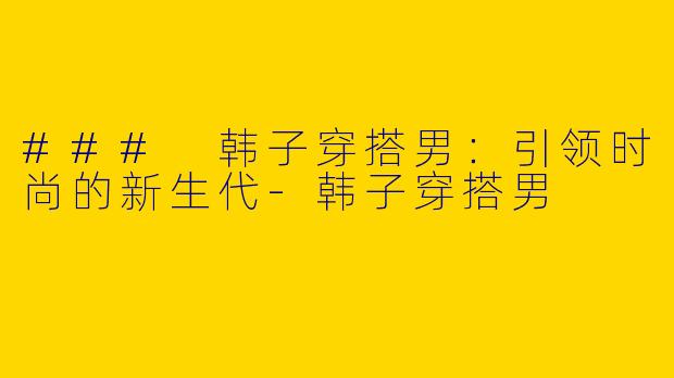 ### 韩子穿搭男：引领时尚的新生代