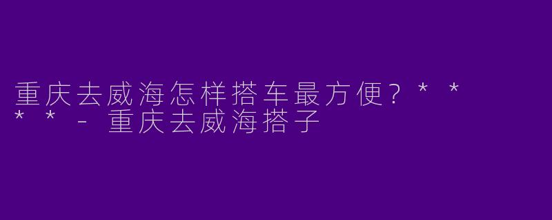 重庆去威海怎样搭车最方便？**  **
