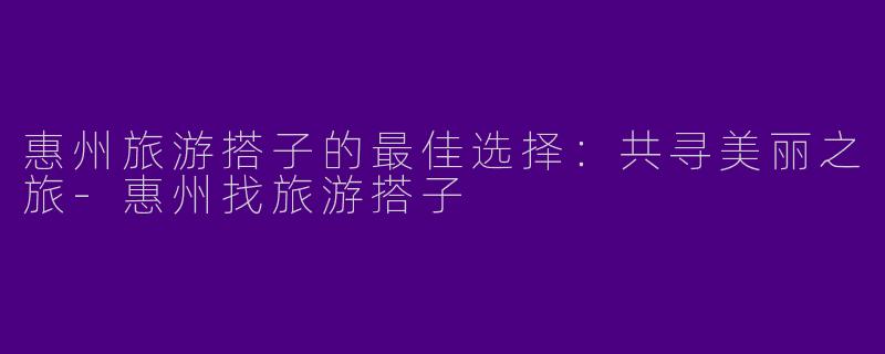 惠州旅游搭子的最佳选择：共寻美丽之旅-惠州找旅游搭子