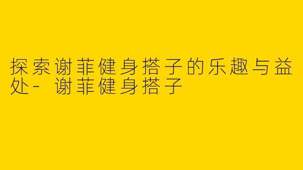探索谢菲健身搭子的乐趣与益处-谢菲健身搭子