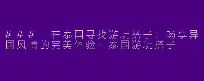 ### 在泰国寻找游玩搭子：畅享异国风情的完美体验-泰国游玩搭子