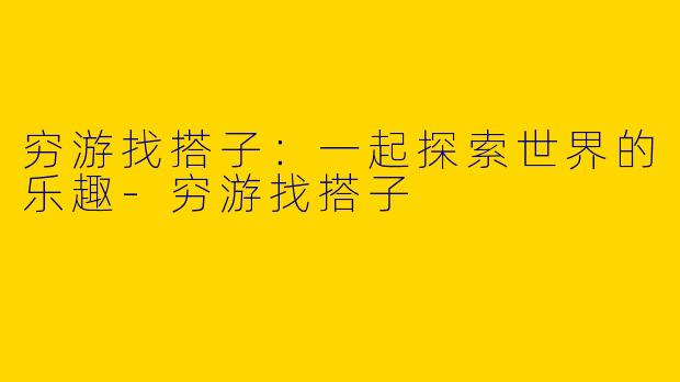 穷游找搭子：一起探索世界的乐趣-穷游找搭子
