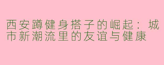 西安蹲健身搭子的崛起：城市新潮流里的友谊与健康
