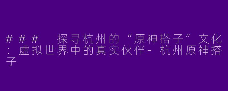 ### 探寻杭州的“原神搭子”文化:虚拟世界中的真实伙伴