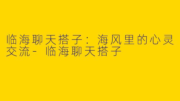 临海聊天搭子：海风里的心灵交流-临海聊天搭子