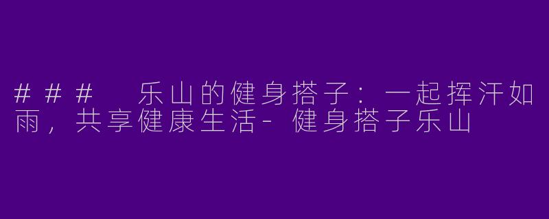 ### 乐山的健身搭子：一起挥汗如雨，共享健康生活-健身搭子乐山