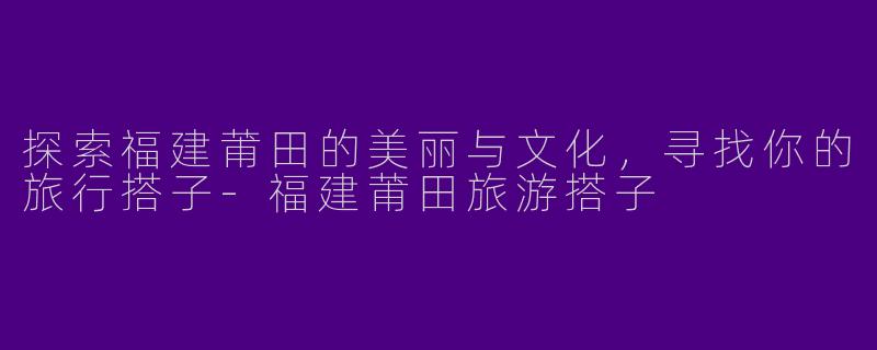 探索福建莆田的美丽与文化,寻找你的旅行搭子