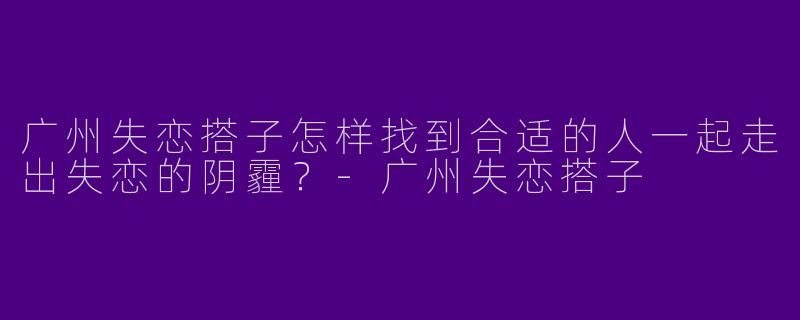 广州失恋搭子怎样找到合适的人一起走出失恋的阴霾？