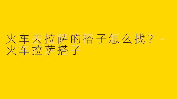 火车去拉萨的搭子怎么找?