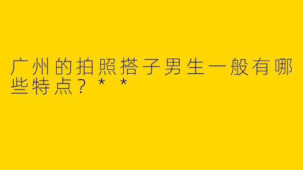 广州的拍照搭子男生一般有哪些特点？**