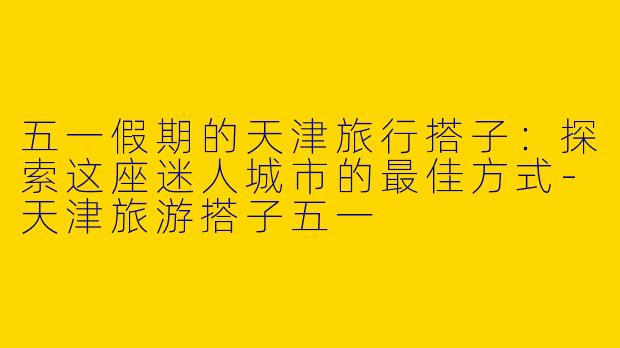 五一假期的天津旅行搭子：探索这座迷人城市的最佳方式-天津旅游搭子五一