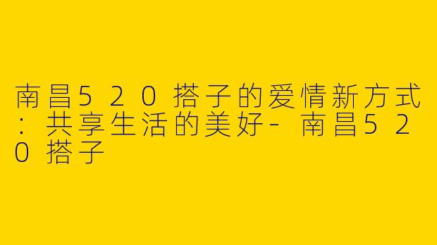 南昌520搭子的爱情新方式：共享生活的美好-南昌520搭子