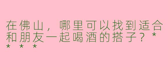 在佛山,哪里可以找到适合和朋友一起喝酒的搭子?****