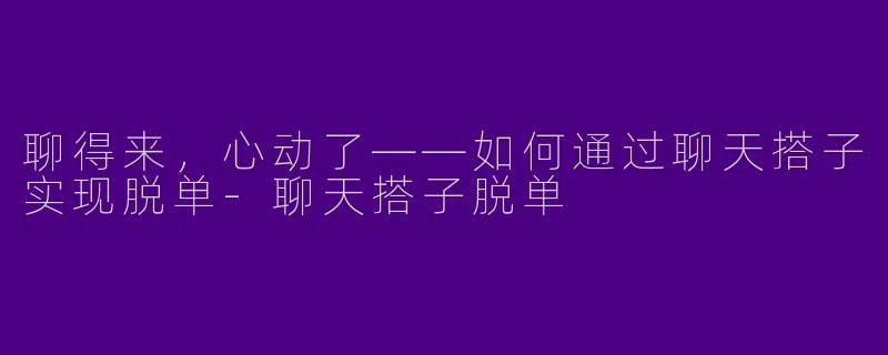 聊得来，心动了——如何通过聊天搭子实现脱单-聊天搭子脱单
