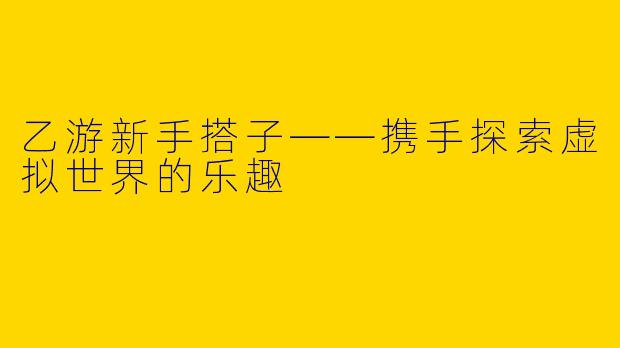 乙游新手搭子——携手探索虚拟世界的乐趣