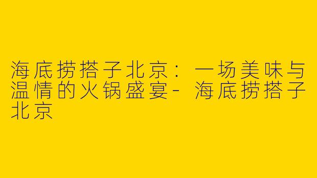 海底捞搭子北京：一场美味与温情的火锅盛宴-海底捞搭子北京