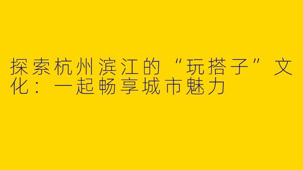探索杭州滨江的“玩搭子”文化：一起畅享城市魅力