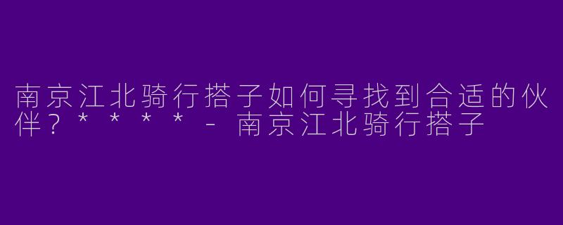 南京江北骑行搭子如何寻找到合适的伙伴？****
