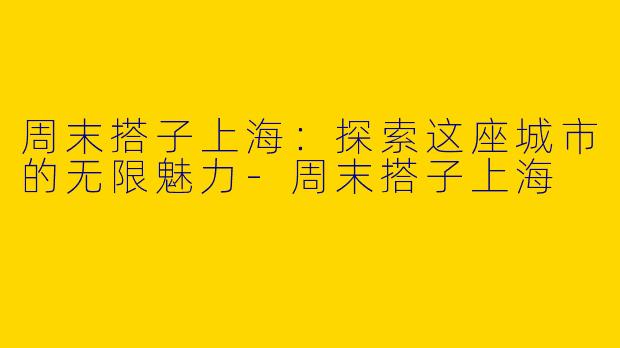 周末搭子上海：探索这座城市的无限魅力-周末搭子上海