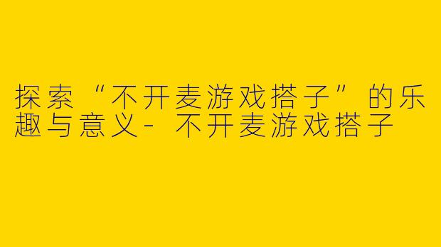 探索“不开麦游戏搭子”的乐趣与意义-不开麦游戏搭子