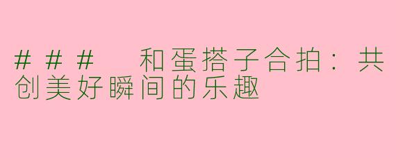 ### 和蛋搭子合拍：共创美好瞬间的乐趣