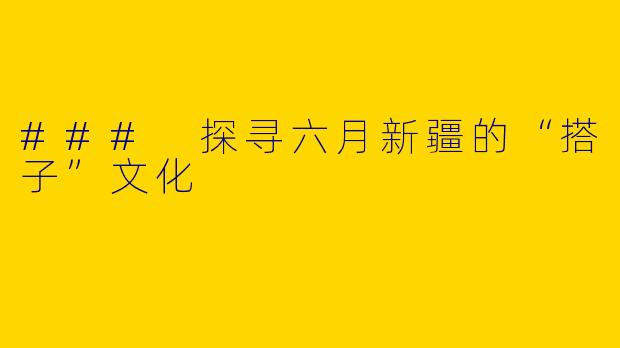 ### 探寻六月新疆的“搭子”文化
