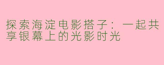 探索海淀电影搭子：一起共享银幕上的光影时光