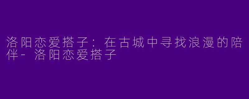 洛阳恋爱搭子：在古城中寻找浪漫的陪伴-洛阳恋爱搭子