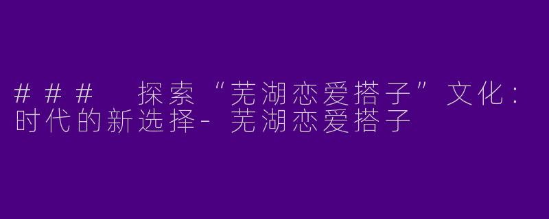 ### 探索“芜湖恋爱搭子”文化：时代的新选择-芜湖恋爱搭子