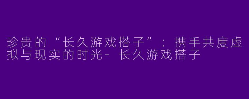 珍贵的“长久游戏搭子”：携手共度虚拟与现实的时光-长久游戏搭子