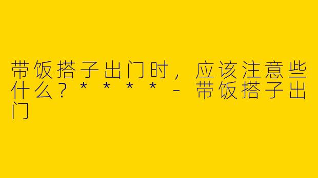 带饭搭子出门时，应该注意些什么？****