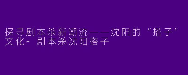 探寻剧本杀新潮流——沈阳的“搭子”文化-剧本杀沈阳搭子