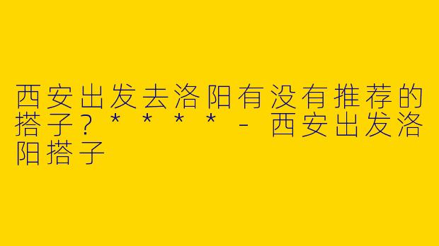 西安出发去洛阳有没有推荐的搭子?****