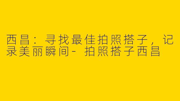 西昌：寻找最佳拍照搭子，记录美丽瞬间-拍照搭子西昌