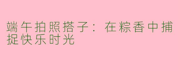 端午拍照搭子：在粽香中捕捉快乐时光