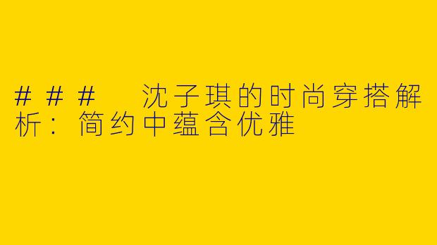 ### 沈子琪的时尚穿搭解析：简约中蕴含优雅
