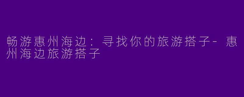畅游惠州海边：寻找你的旅游搭子-惠州海边旅游搭子