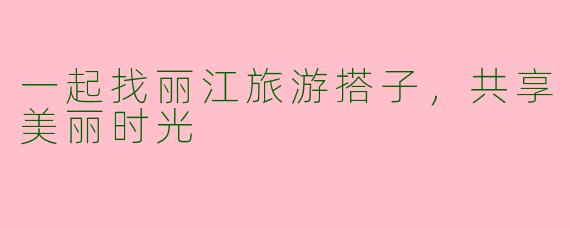 一起找丽江旅游搭子，共享美丽时光